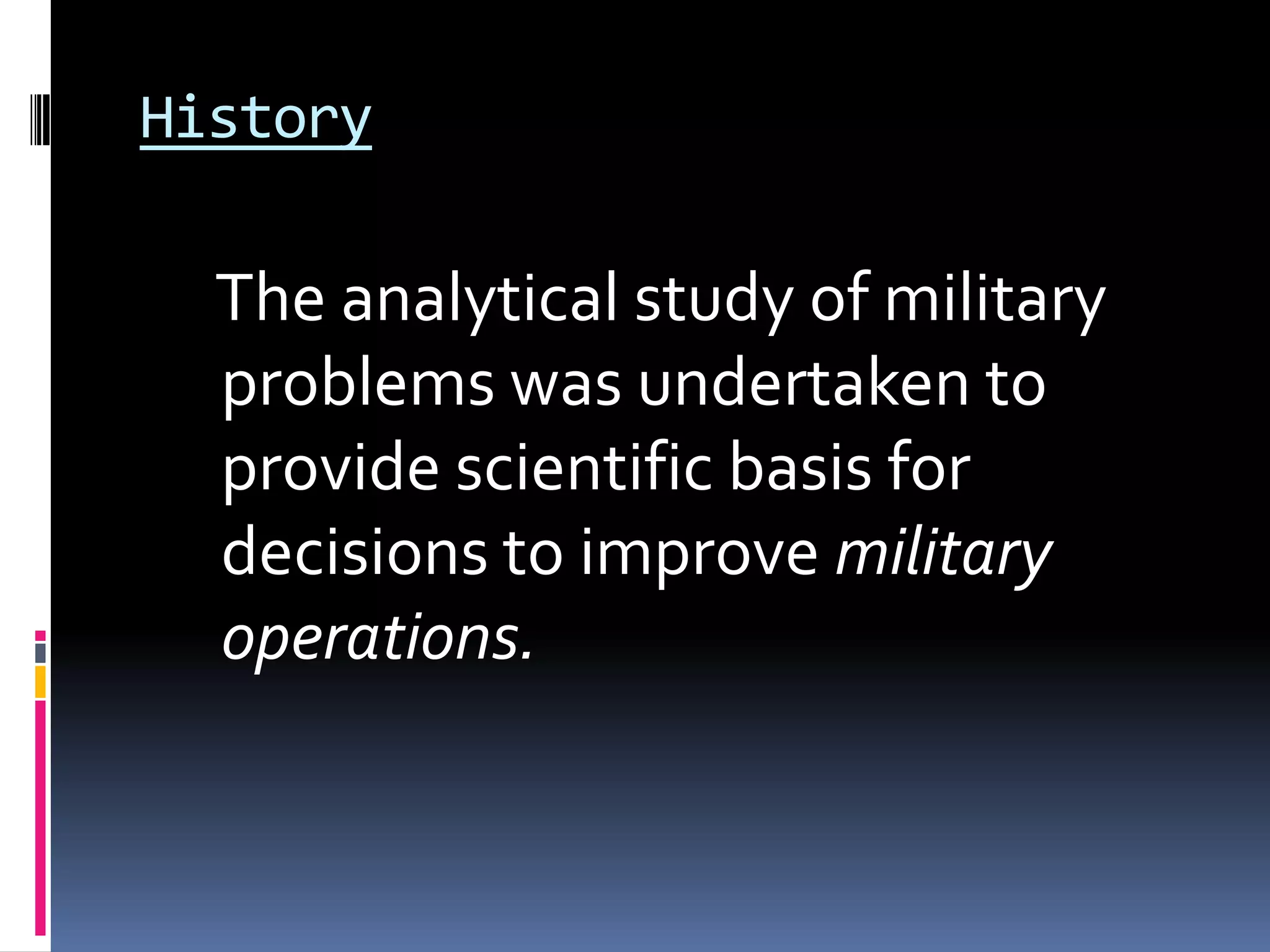 History
The analytical study of military
problems was undertaken to
provide scientific basis for
decisions to improve military
operations.
 