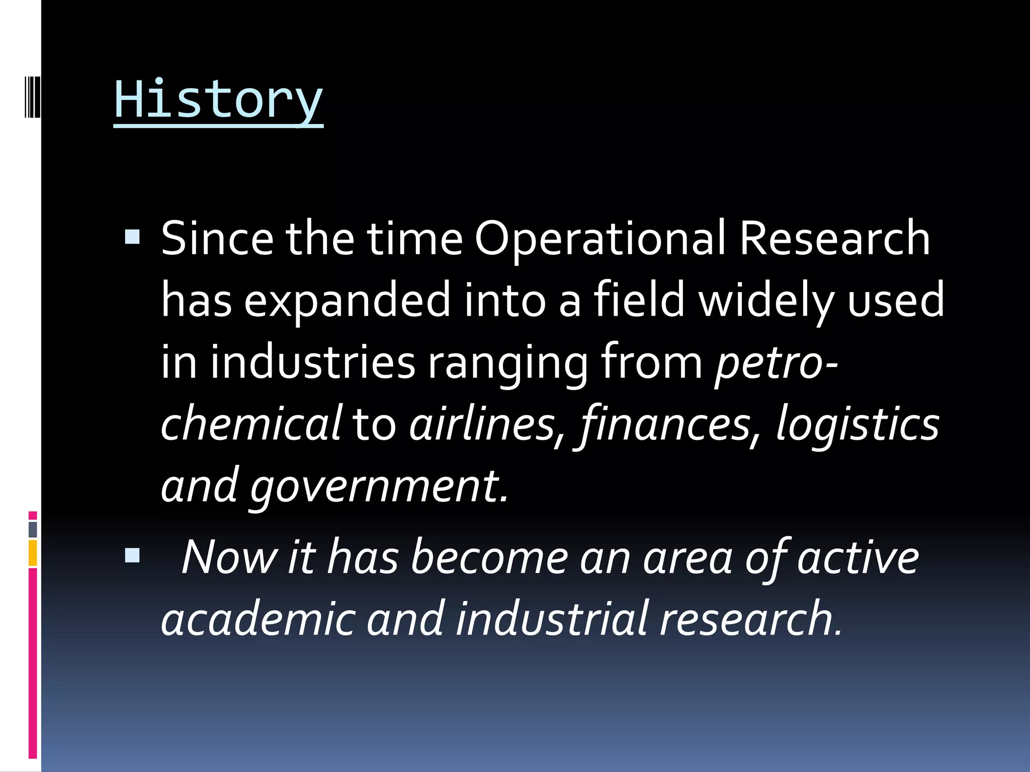 History
 Since the time Operational Research
has expanded into a field widely used
in industries ranging from petro-
chemical to airlines, finances, logistics
and government.
 Now it has become an area of active
academic and industrial research.
 