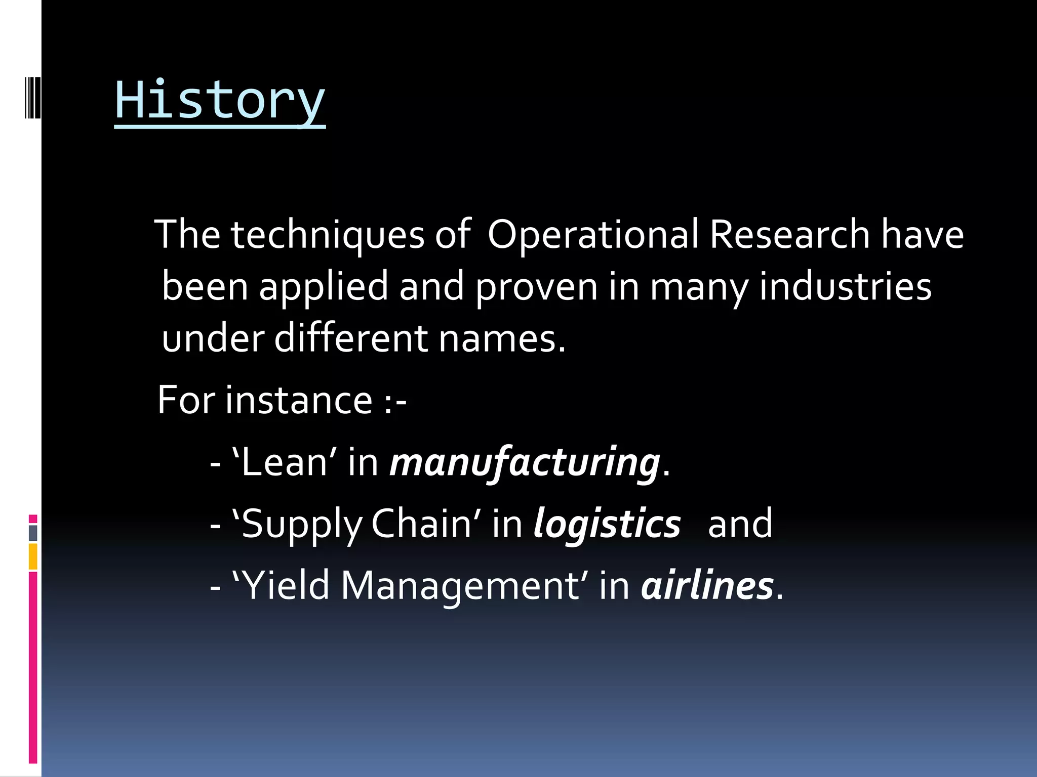 History
The techniques of Operational Research have
been applied and proven in many industries
under different names.
For instance :-
- ‘Lean’ in manufacturing.
- ‘Supply Chain’ in logistics and
- ‘Yield Management’ in airlines.
 