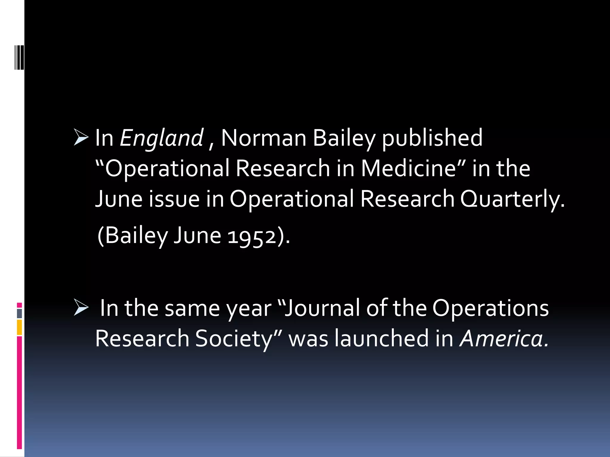  In England , Norman Bailey published
“Operational Research in Medicine” in the
June issue in Operational Research Quarterly.
(Bailey June 1952).
 In the same year “Journal of the Operations
Research Society” was launched in America.
 