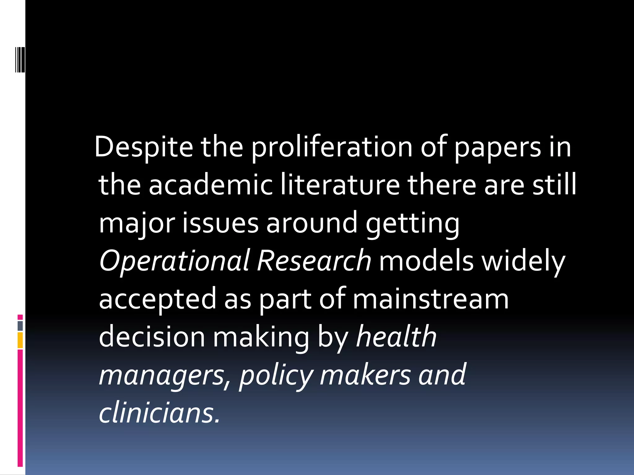 Despite the proliferation of papers in
the academic literature there are still
major issues around getting
Operational Research models widely
accepted as part of mainstream
decision making by health
managers, policy makers and
clinicians.
 
