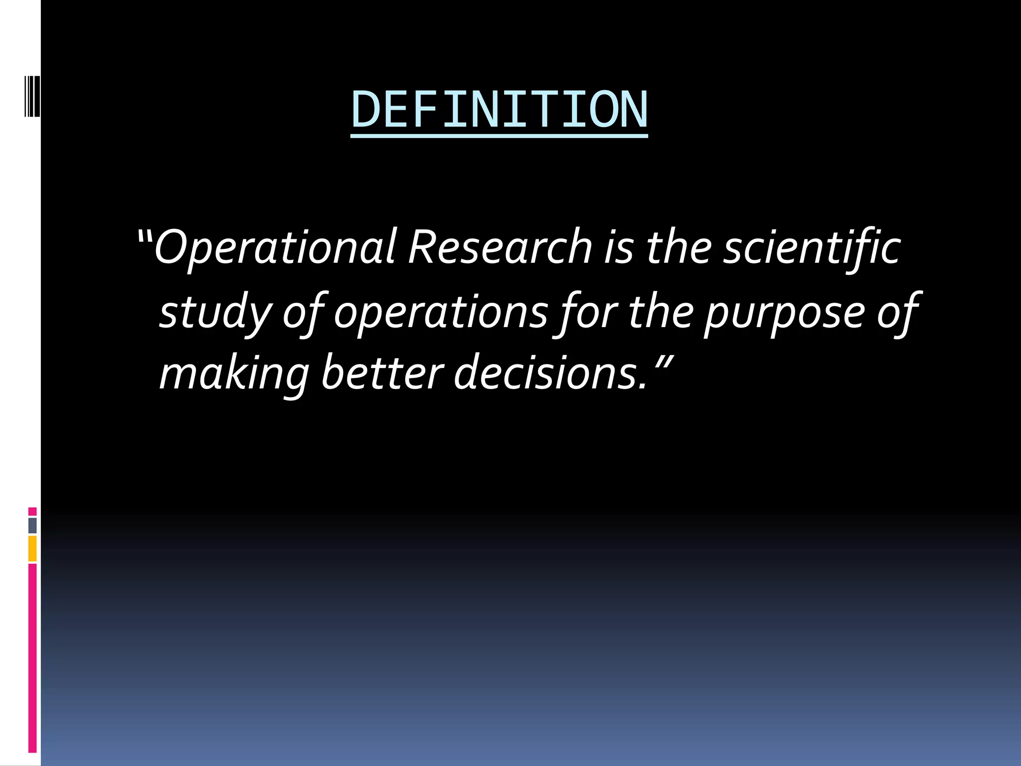 DEFINITION
“Operational Research is the scientific
study of operations for the purpose of
making better decisions.”
 