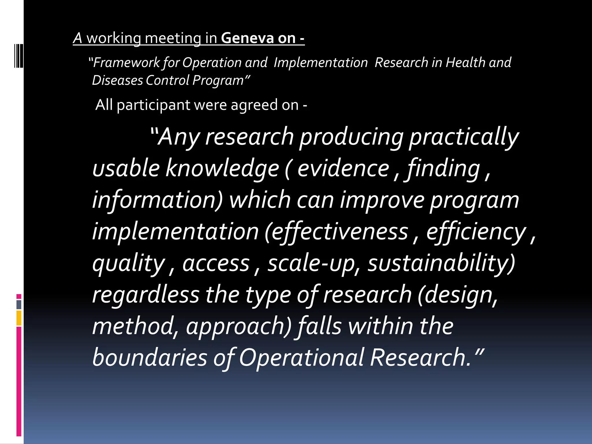 A working meeting in Geneva on -
“Framework for Operation and Implementation Research in Health and
Diseases Control Program”
All participant were agreed on -
“Any research producing practically
usable knowledge ( evidence , finding ,
information) which can improve program
implementation (effectiveness , efficiency ,
quality , access , scale-up, sustainability)
regardless the type of research (design,
method, approach) falls within the
boundaries of Operational Research.”
 