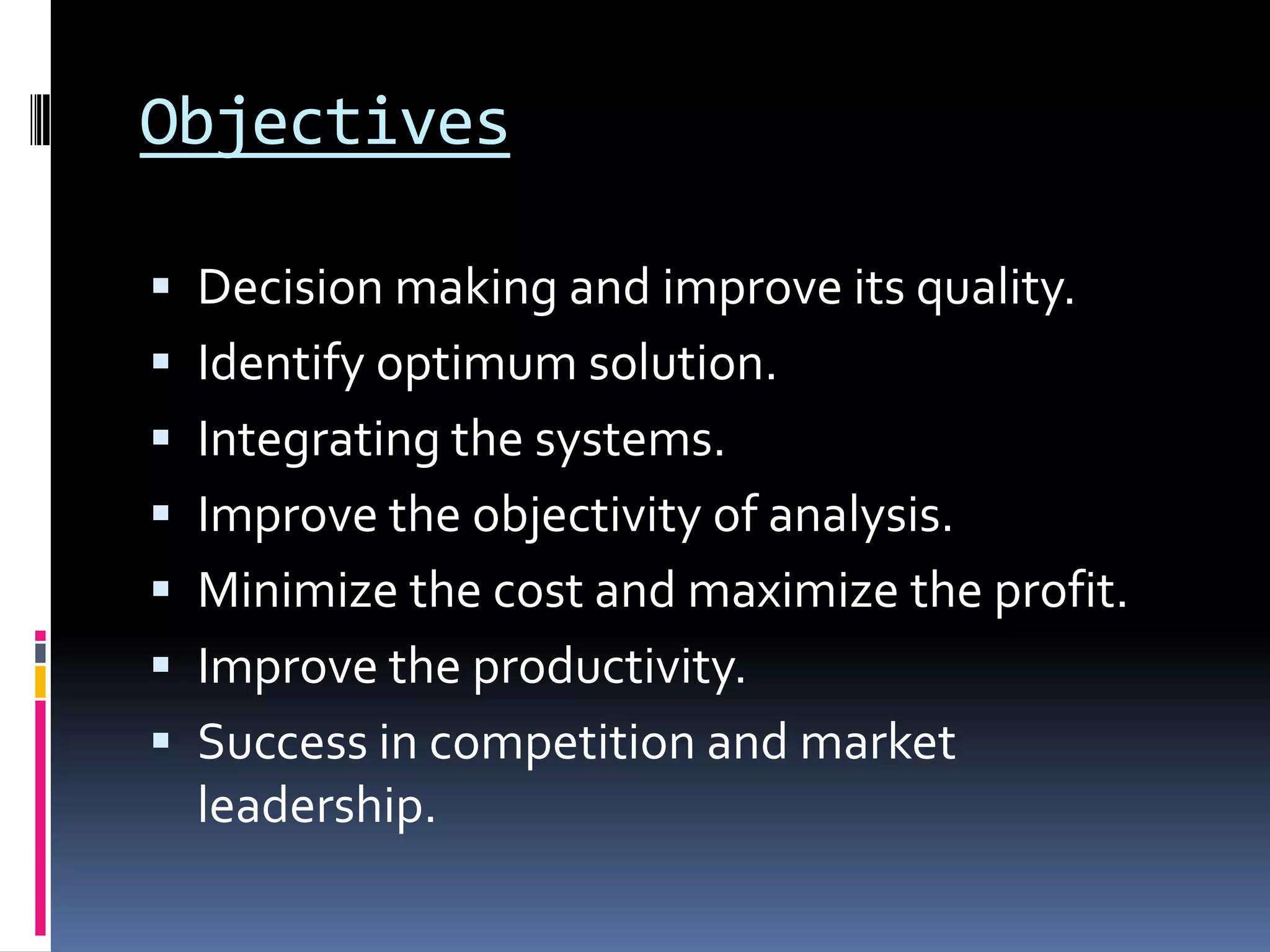 Objectives
 Decision making and improve its quality.
 Identify optimum solution.
 Integrating the systems.
 Improve the objectivity of analysis.
 Minimize the cost and maximize the profit.
 Improve the productivity.
 Success in competition and market
leadership.
 