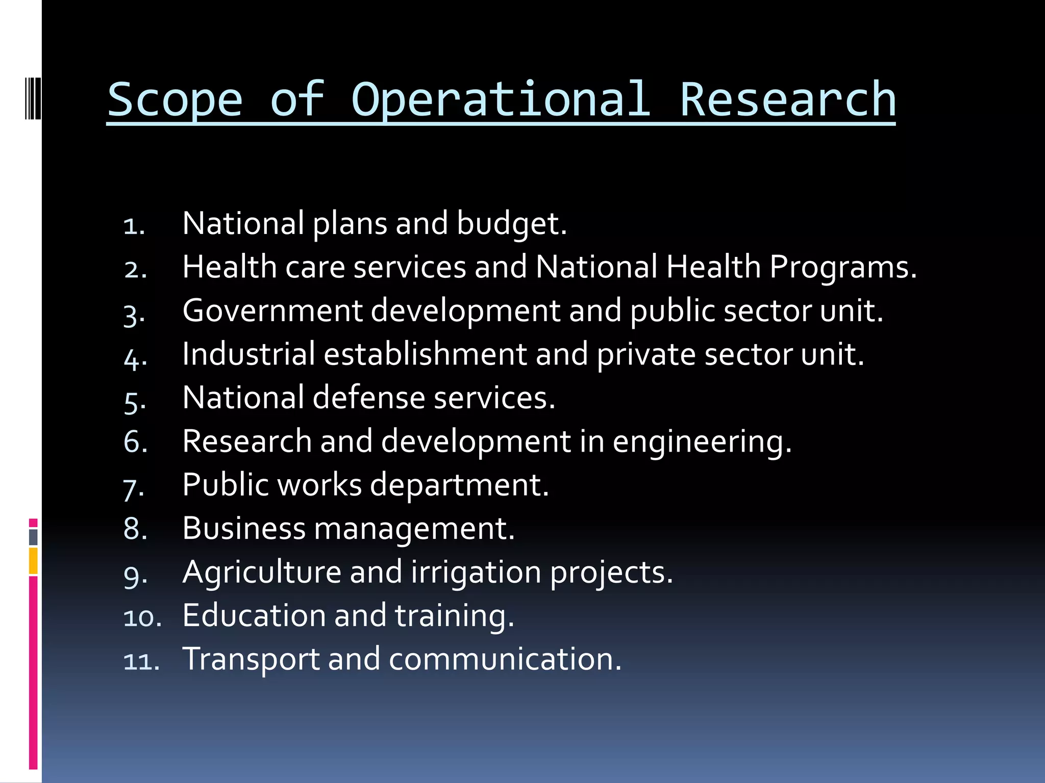 Scope of Operational Research
1. National plans and budget.
2. Health care services and National Health Programs.
3. Government development and public sector unit.
4. Industrial establishment and private sector unit.
5. National defense services.
6. Research and development in engineering.
7. Public works department.
8. Business management.
9. Agriculture and irrigation projects.
10. Education and training.
11. Transport and communication.
 