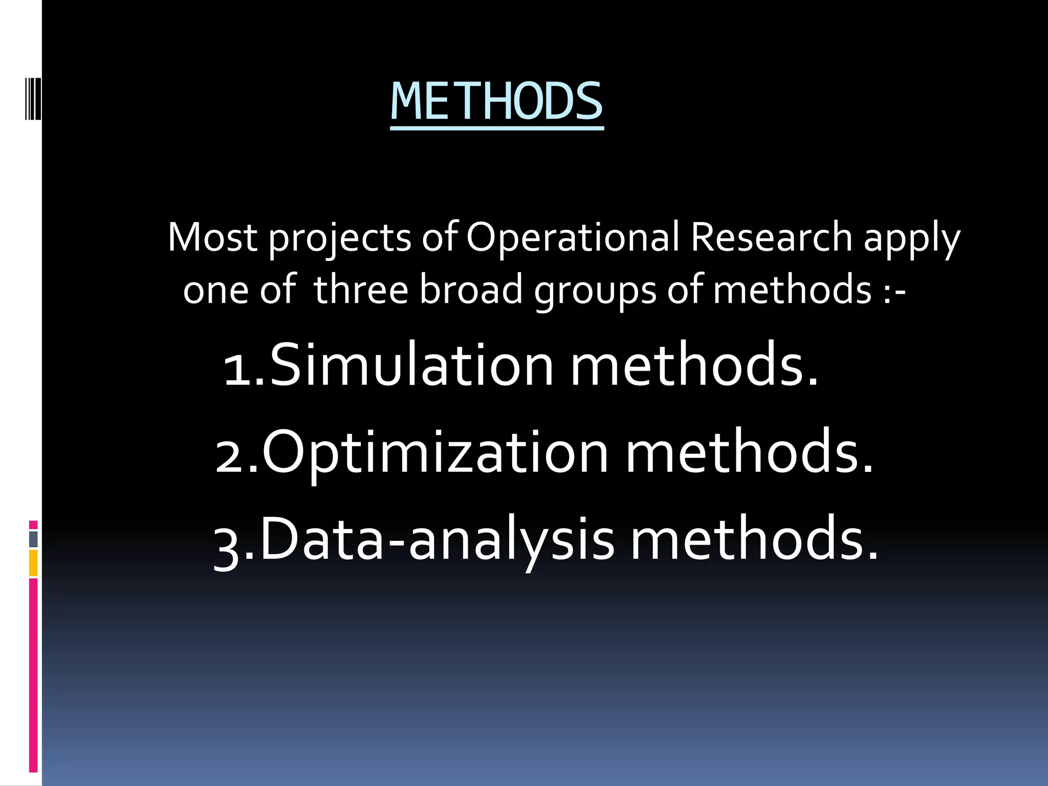 METHODS
Most projects of Operational Research apply
one of three broad groups of methods :-
1.Simulation methods.
2.Optimization methods.
3.Data-analysis methods.
 