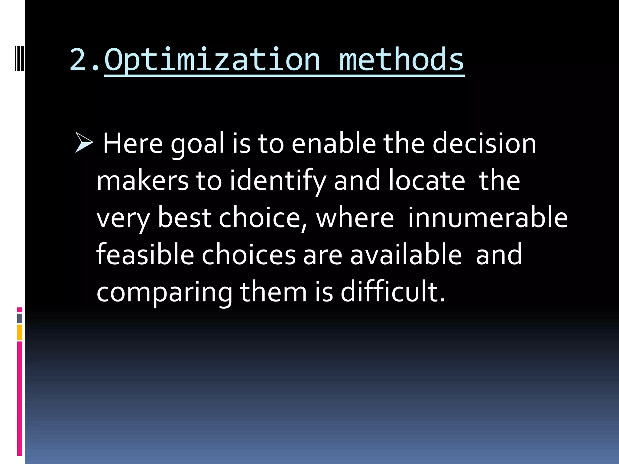 2.Optimization methods
 Here goal is to enable the decision
makers to identify and locate the
very best choice, where innumerable
feasible choices are available and
comparing them is difficult.
 