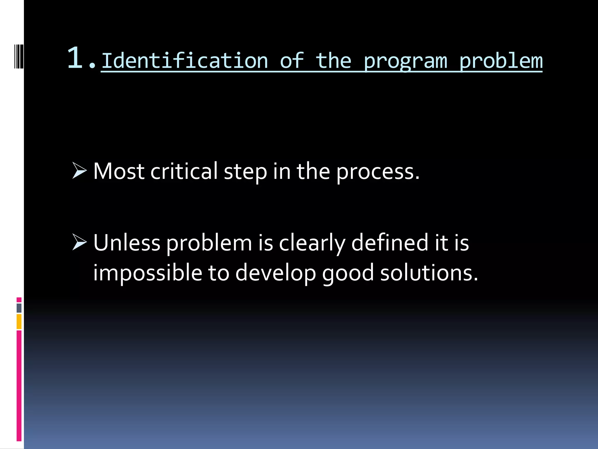 1.Identification of the program problem
 Most critical step in the process.
 Unless problem is clearly defined it is
impossible to develop good solutions.
 
