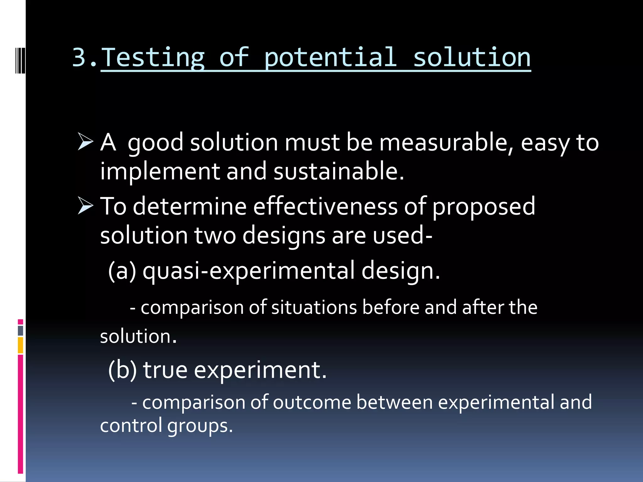 3.Testing of potential solution
 A good solution must be measurable, easy to
implement and sustainable.
 To determine effectiveness of proposed
solution two designs are used-
(a) quasi-experimental design.
- comparison of situations before and after the
solution.
(b) true experiment.
- comparison of outcome between experimental and
control groups.
 