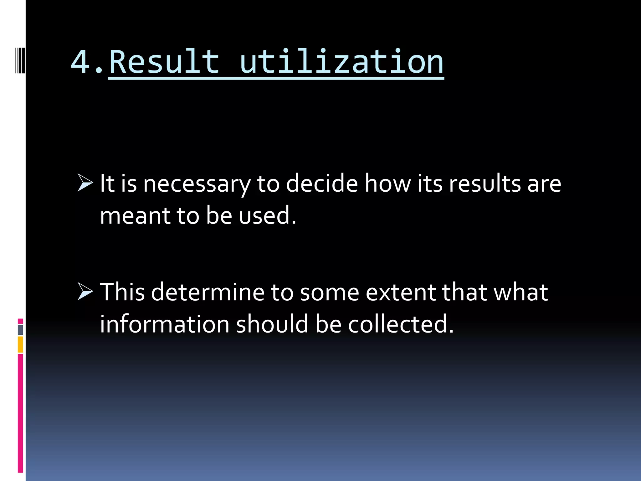 4.Result utilization
 It is necessary to decide how its results are
meant to be used.
 This determine to some extent that what
information should be collected.
 