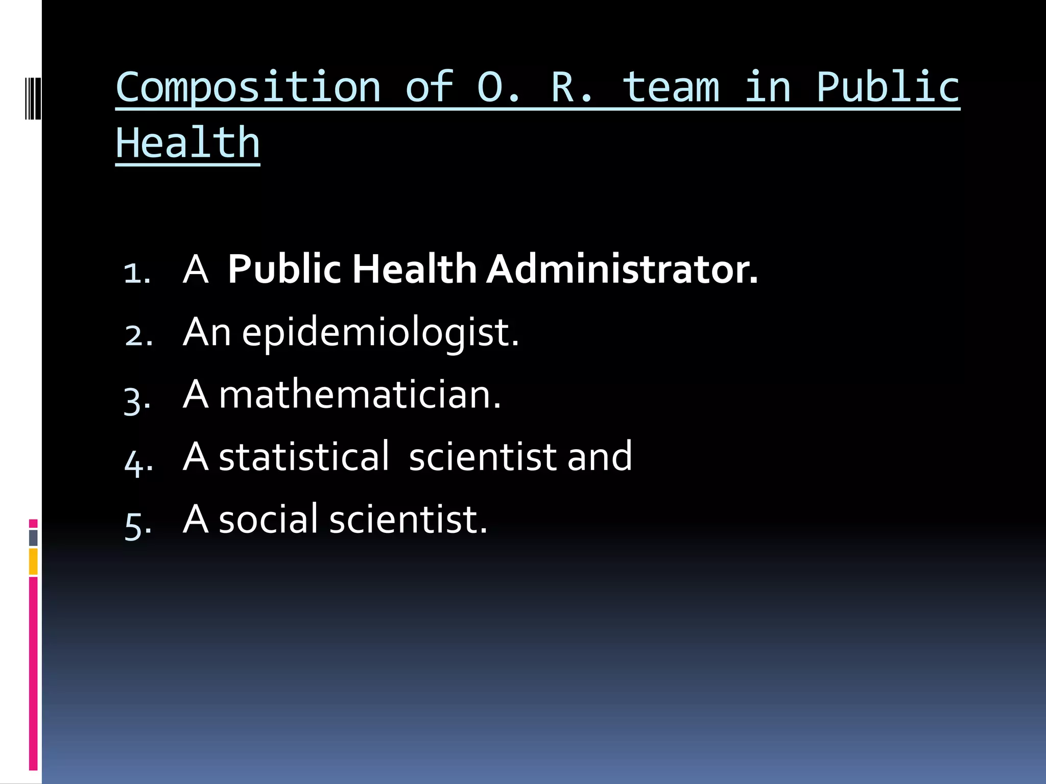 Composition of O. R. team in Public
Health
1. A Public Health Administrator.
2. An epidemiologist.
3. A mathematician.
4. A statistical scientist and
5. A social scientist.
 