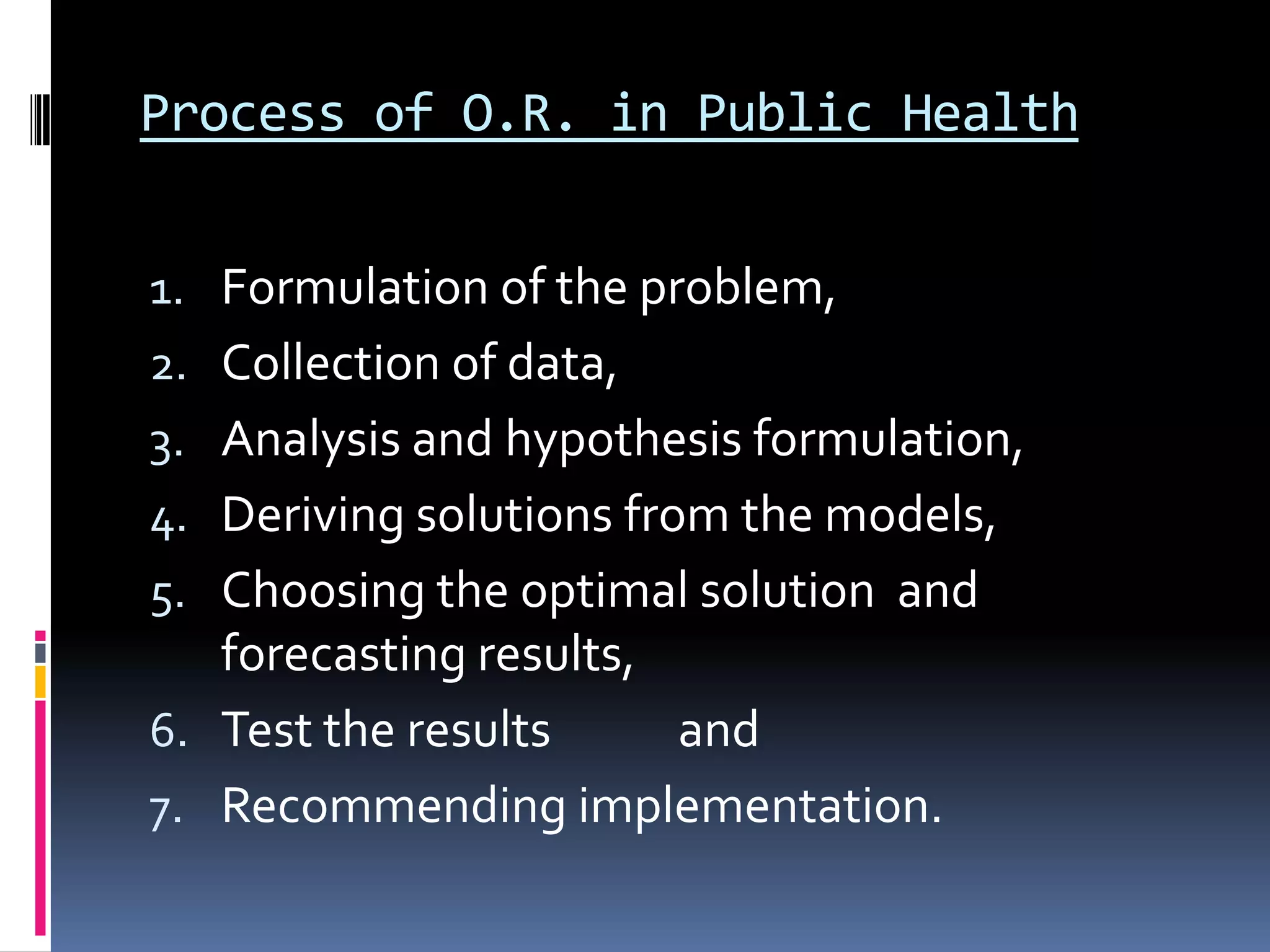 Process of O.R. in Public Health
1. Formulation of the problem,
2. Collection of data,
3. Analysis and hypothesis formulation,
4. Deriving solutions from the models,
5. Choosing the optimal solution and
forecasting results,
6. Test the results and
7. Recommending implementation.
 