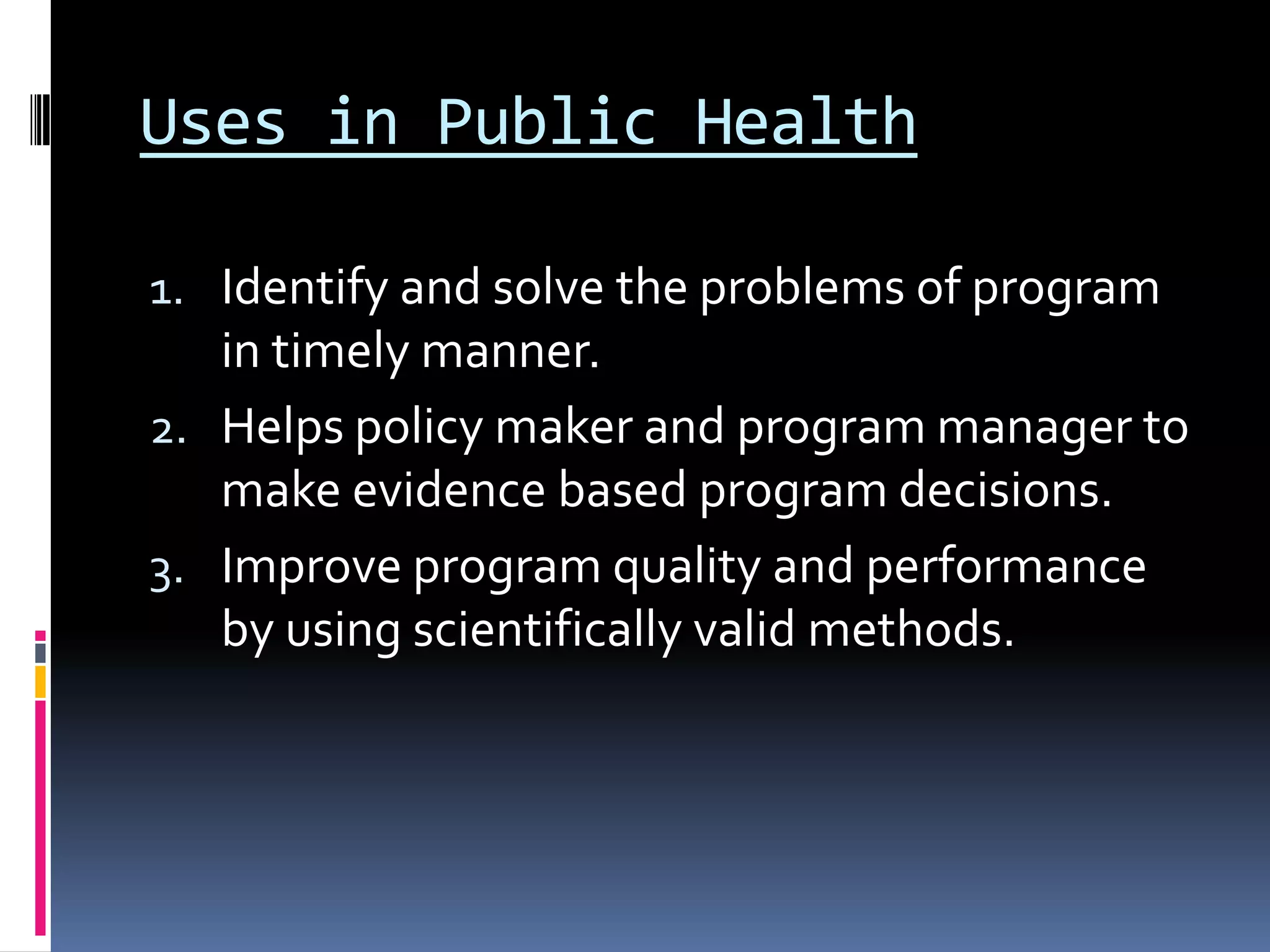 Uses in Public Health
1. Identify and solve the problems of program
in timely manner.
2. Helps policy maker and program manager to
make evidence based program decisions.
3. Improve program quality and performance
by using scientifically valid methods.
 