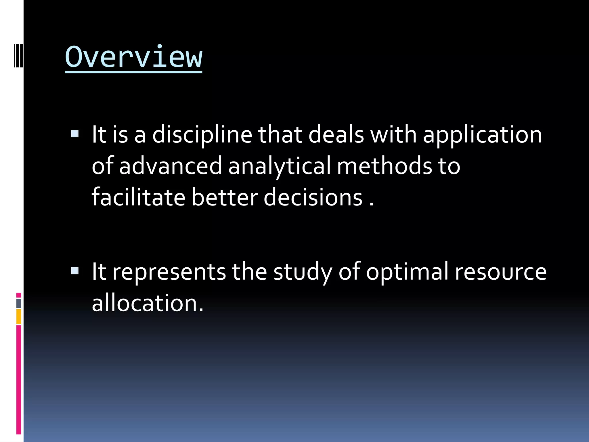 Overview
 It is a discipline that deals with application
of advanced analytical methods to
facilitate better decisions .
 It represents the study of optimal resource
allocation.
 