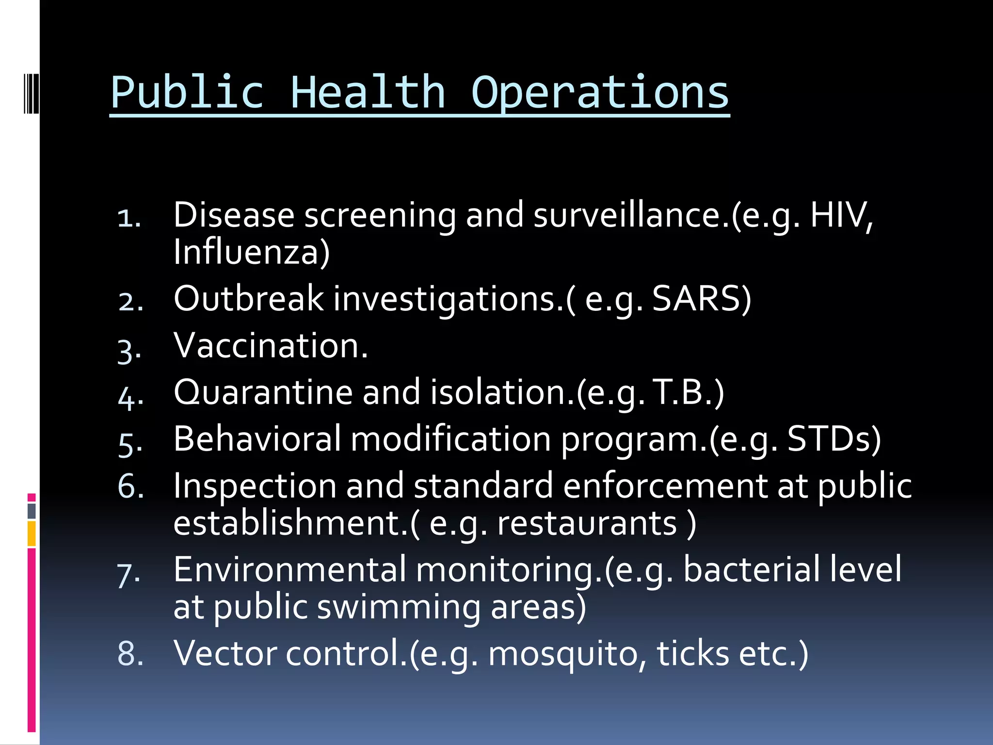 Public Health Operations
1. Disease screening and surveillance.(e.g. HIV,
Influenza)
2. Outbreak investigations.( e.g. SARS)
3. Vaccination.
4. Quarantine and isolation.(e.g.T.B.)
5. Behavioral modification program.(e.g. STDs)
6. Inspection and standard enforcement at public
establishment.( e.g. restaurants )
7. Environmental monitoring.(e.g. bacterial level
at public swimming areas)
8. Vector control.(e.g. mosquito, ticks etc.)
 