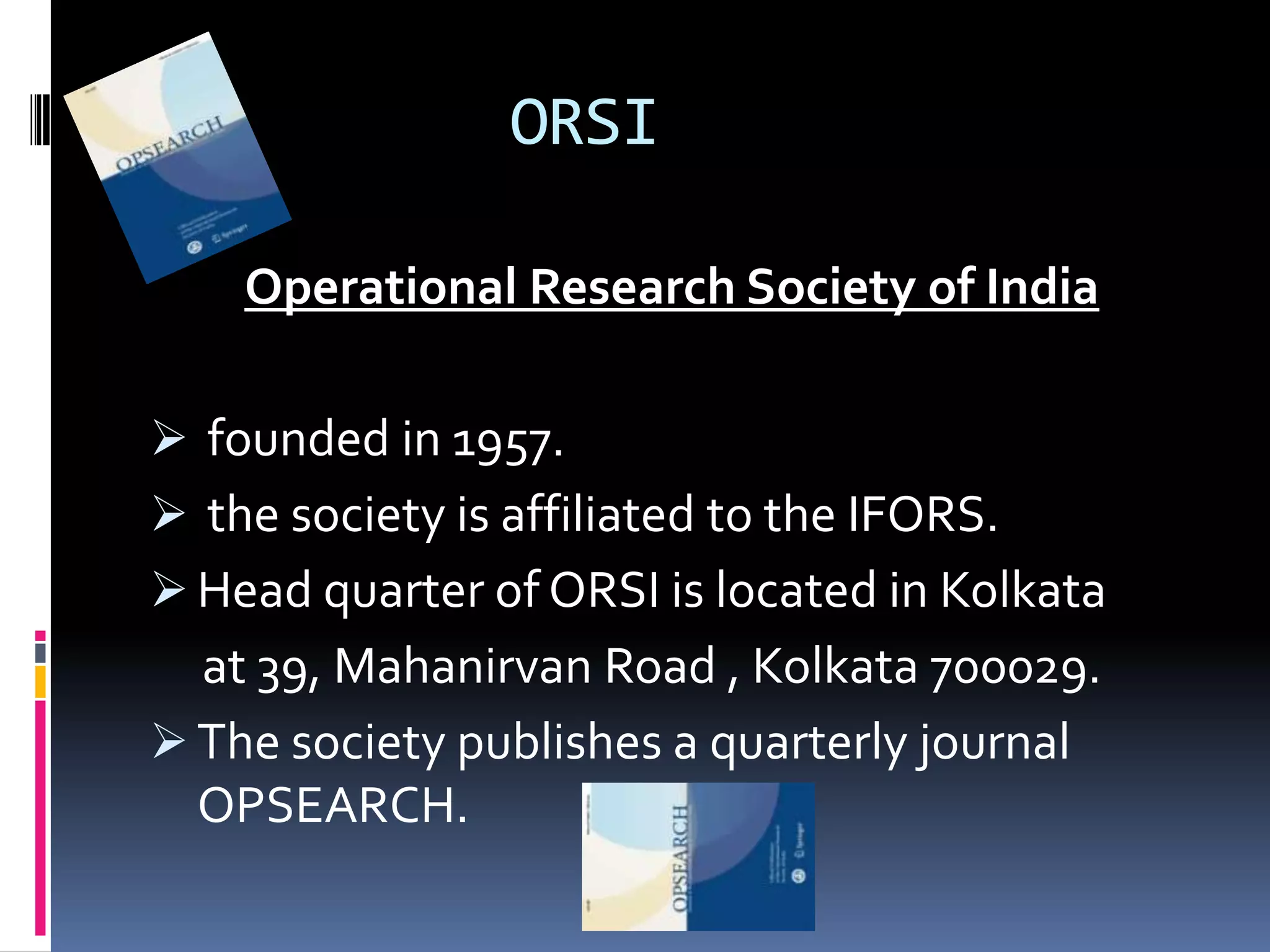 ORSI
Operational Research Society of India
 founded in 1957.
 the society is affiliated to the IFORS.
 Head quarter of ORSI is located in Kolkata
at 39, Mahanirvan Road , Kolkata 700029.
 The society publishes a quarterly journal
OPSEARCH.
 