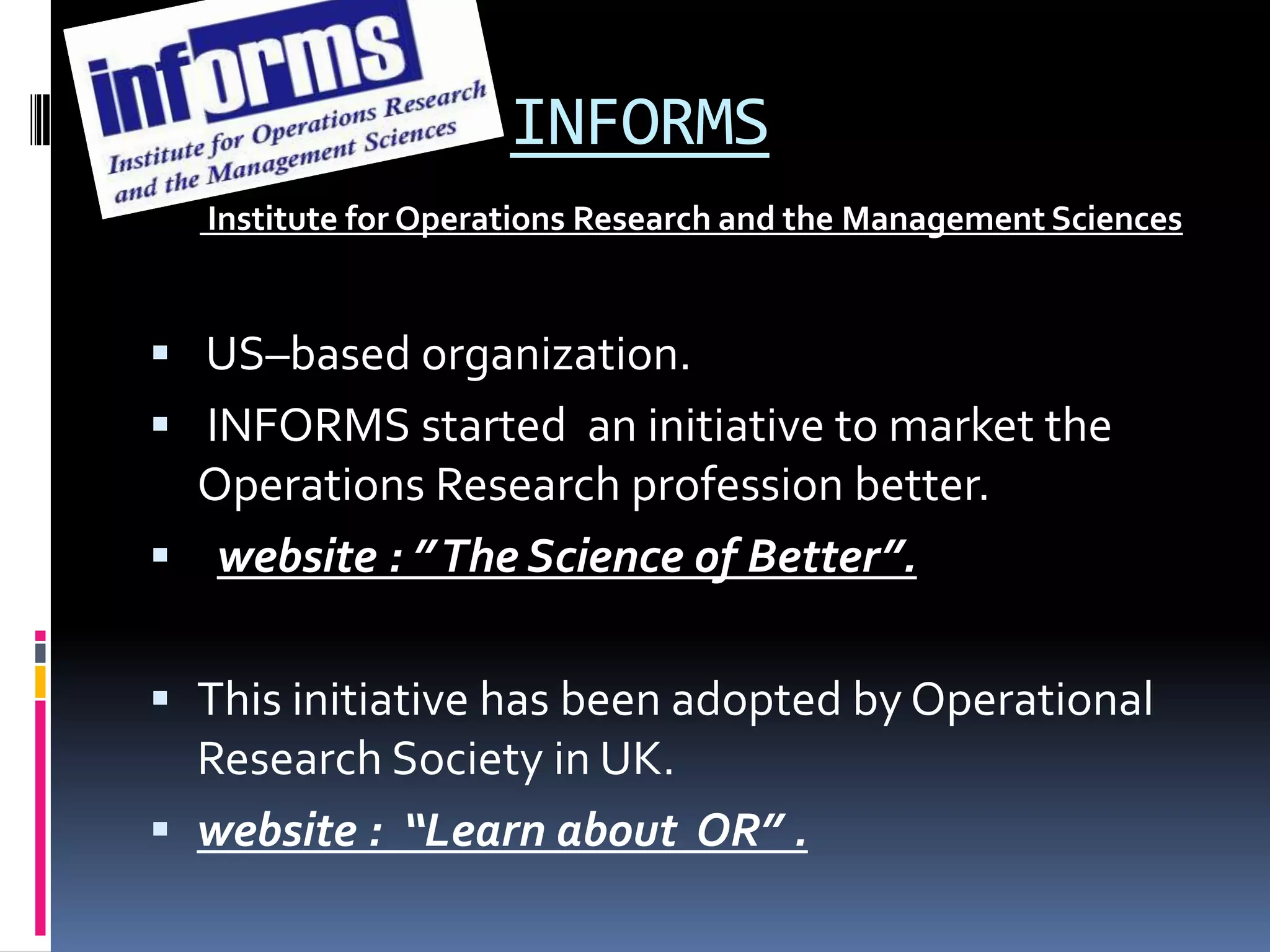 INFORMS
Institute for Operations Research and the Management Sciences
 US–based organization.
 INFORMS started an initiative to market the
Operations Research profession better.
 website : ”The Science of Better”.
 This initiative has been adopted by Operational
Research Society in UK.
 website : “Learn about OR” .
 