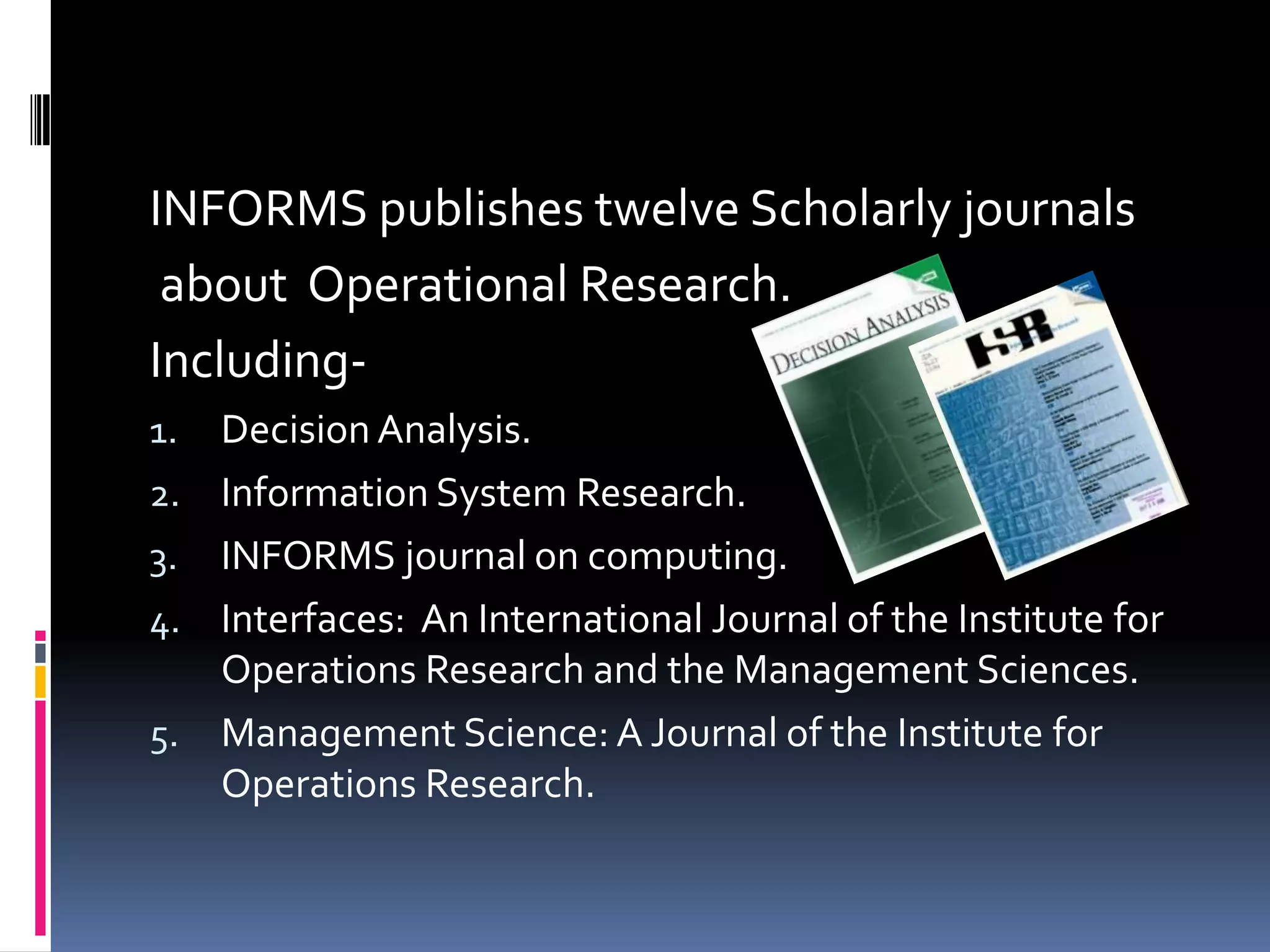 INFORMS publishes twelve Scholarly journals
about Operational Research.
Including-
1. Decision Analysis.
2. Information System Research.
3. INFORMS journal on computing.
4. Interfaces: An International Journal of the Institute for
Operations Research and the Management Sciences.
5. Management Science: A Journal of the Institute for
Operations Research.
 