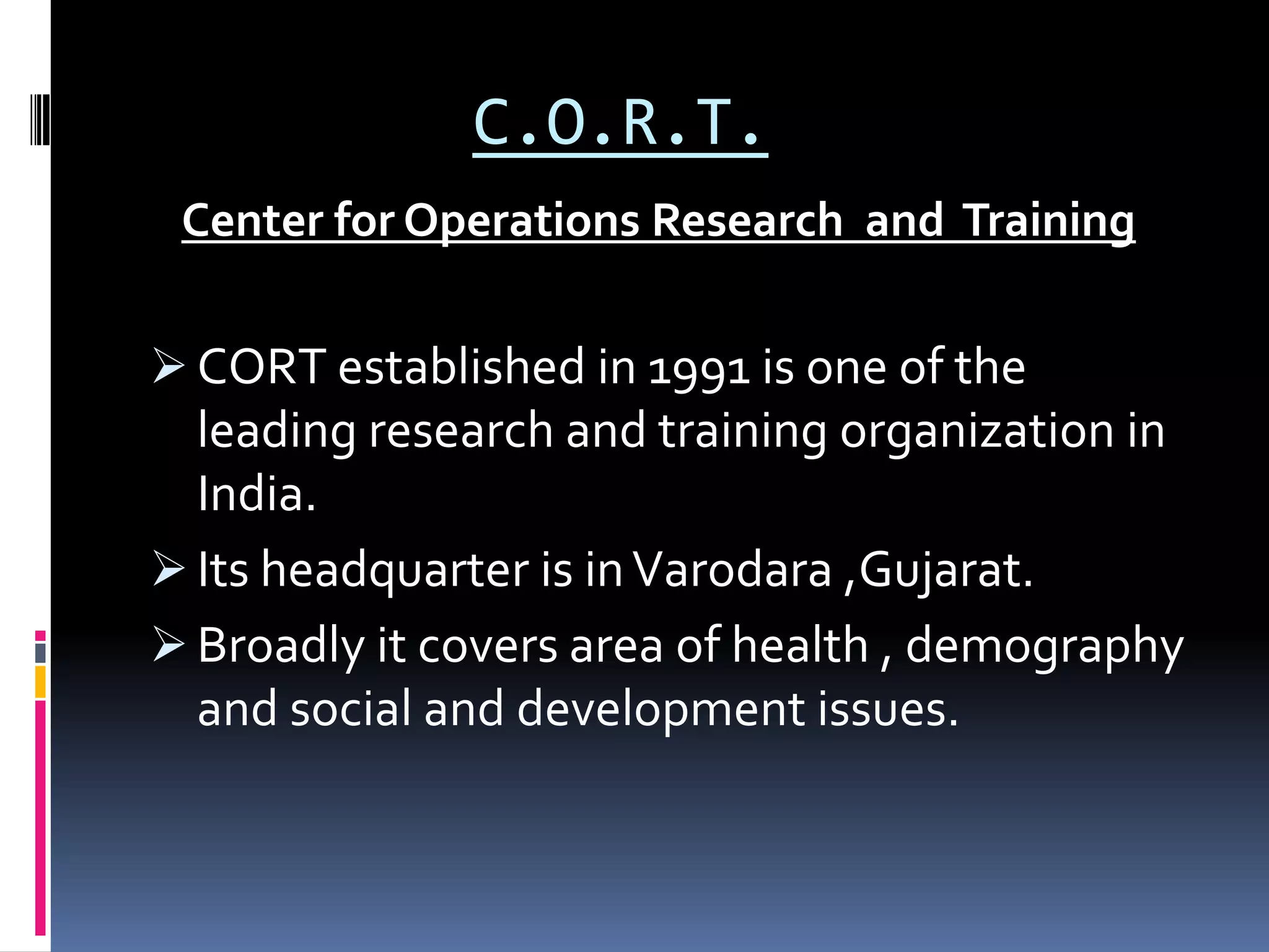 C.O.R.T.
Center for Operations Research and Training
 CORT established in 1991 is one of the
leading research and training organization in
India.
 Its headquarter is inVarodara ,Gujarat.
 Broadly it covers area of health , demography
and social and development issues.
 
