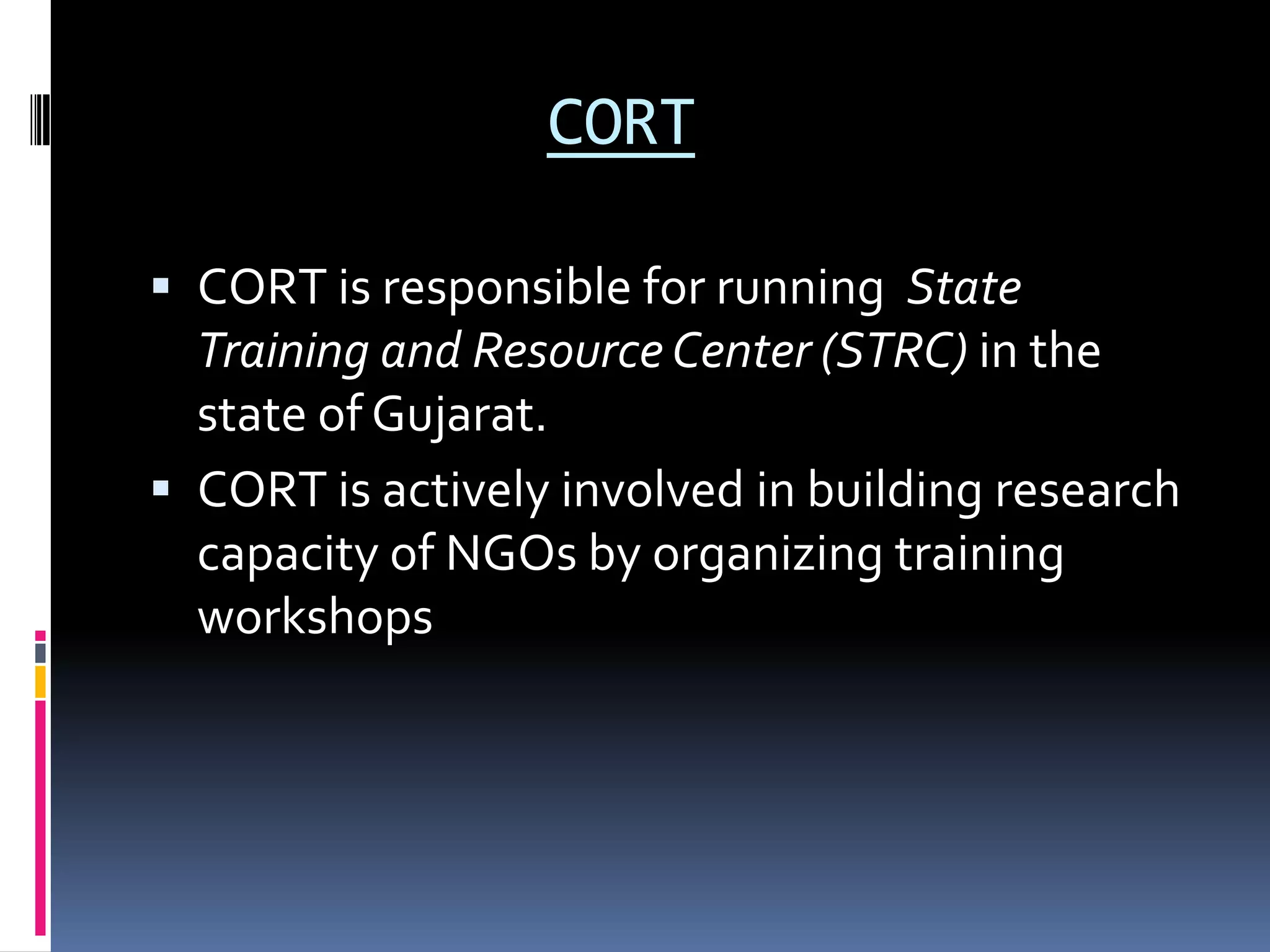 CORT
 CORT is responsible for running State
Training and Resource Center (STRC) in the
state of Gujarat.
 CORT is actively involved in building research
capacity of NGOs by organizing training
workshops
 