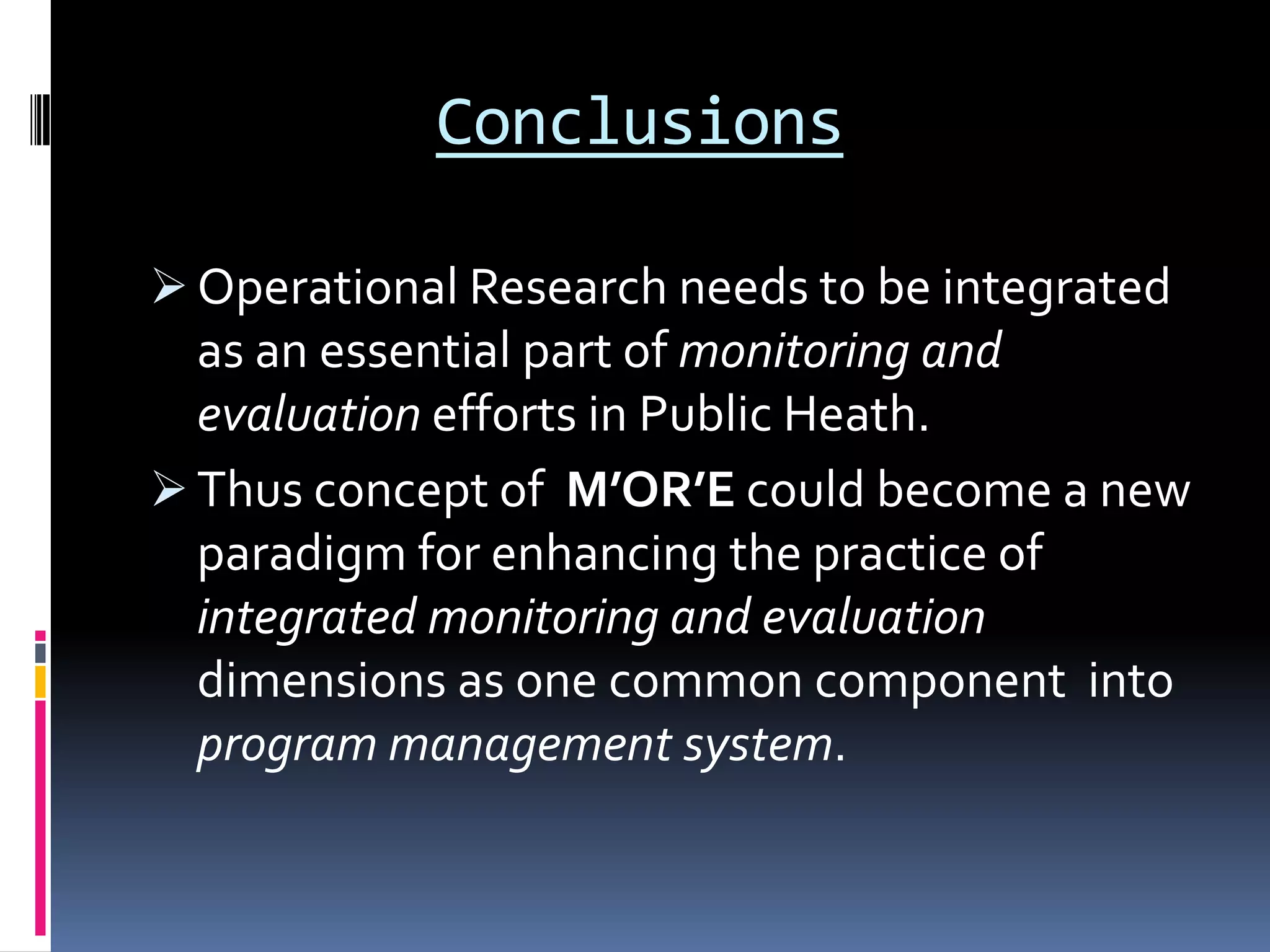 Conclusions
 Operational Research needs to be integrated
as an essential part of monitoring and
evaluation efforts in Public Heath.
 Thus concept of M’OR’E could become a new
paradigm for enhancing the practice of
integrated monitoring and evaluation
dimensions as one common component into
program management system.
 