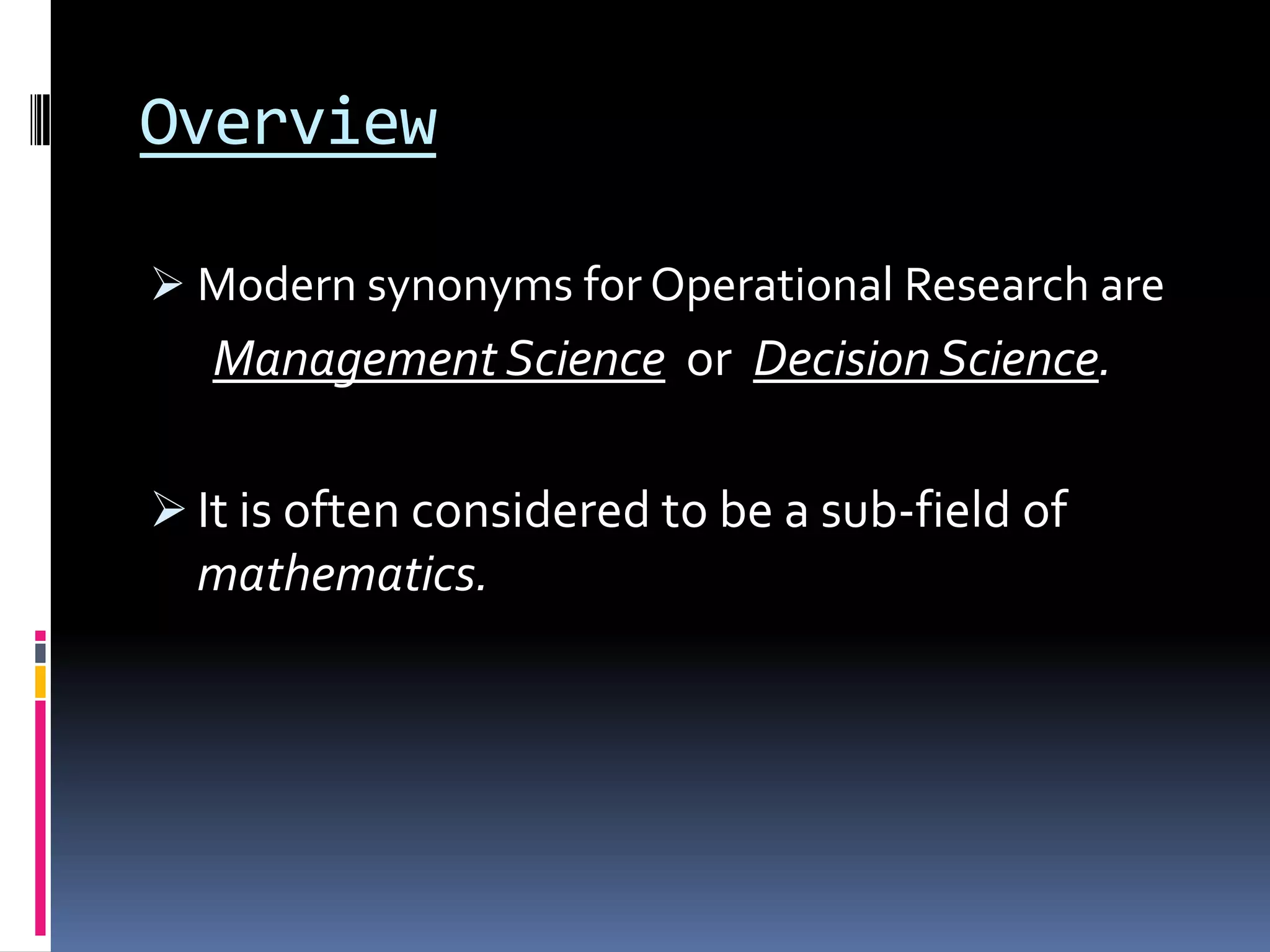 Overview
 Modern synonyms for Operational Research are
Management Science or Decision Science.
 It is often considered to be a sub-field of
mathematics.
 