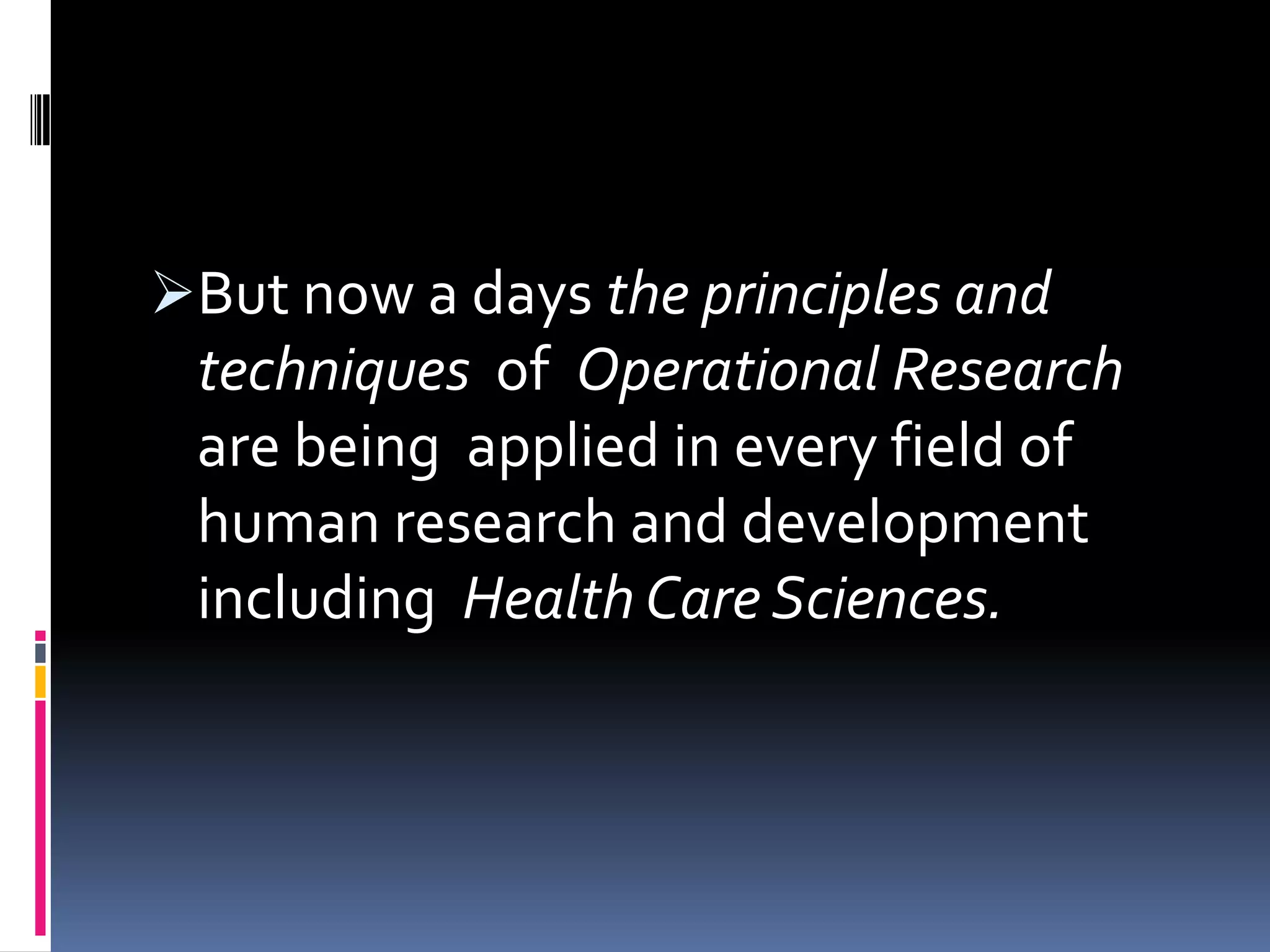 But now a days the principles and
techniques of Operational Research
are being applied in every field of
human research and development
including Health Care Sciences.
 