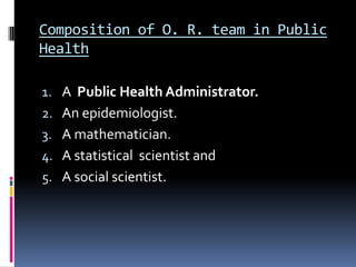 Composition of O. R. team in Public
Health
1. A Public Health Administrator.
2. An epidemiologist.
3. A mathematician.

4. A statistical scientist and
5. A social scientist.

 