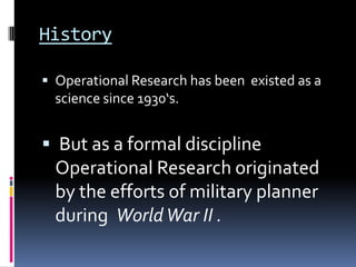 History

 Operational Research has been existed as a
  science since 1930‘s.


 But as a formal discipline
  Operational Research originated
  by the efforts of military planner
  during World War II .
 