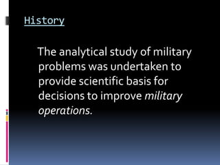 History

  The analytical study of military
  problems was undertaken to
  provide scientific basis for
  decisions to improve military
  operations.
 