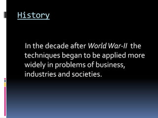 History


 In the decade after World War-II the
 techniques began to be applied more
 widely in problems of business,
 industries and societies.
 