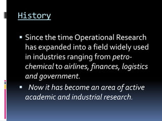 History

 Since the time Operational Research
 has expanded into a field widely used
 in industries ranging from petro-
 chemical to airlines, finances, logistics
 and government.
 Now it has become an area of active
 academic and industrial research.
 