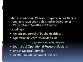 Many Operational Research papers on health care
  subjects have been published in Operational
  Research and Health Care Journals.
Including –
 American Journal of Public Health.(1952)
 Operational Research in Medicine.
                (1952 by Norman Bailey , England).
 Journals of Operational Research Society.
 British Medical Journal.
 Heath Care Management Science.
 