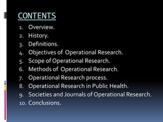 CONTENTS
1. Overview.
2. History.
3. Definitions.
4. Objectives of Operational Research.
5. Scope of Operational Research.
6. Methods of Operational Research.
7. Operational Research process.
8. Operational Research in Public Health.
9. Societies and Journals of Operational Research.
10. Conclusions.
 