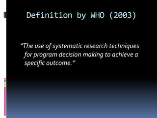 Definition by WHO (2003)


“The use of systematic research techniques
 for program decision making to achieve a
 specific outcome.”
 