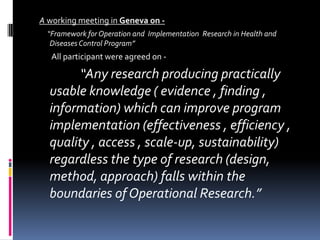 A working meeting in Geneva on -
 “Framework for Operation and Implementation Research in Health and
  Diseases Control Program”
   All participant were agreed on -

        “Any research producing practically
  usable knowledge ( evidence , finding ,
  information) which can improve program
  implementation (effectiveness , efficiency ,
  quality , access , scale-up, sustainability)
  regardless the type of research (design,
  method, approach) falls within the
  boundaries of Operational Research.”
 