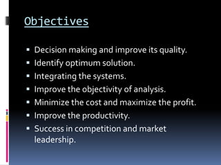 Objectives

 Decision making and improve its quality.
 Identify optimum solution.
 Integrating the systems.
 Improve the objectivity of analysis.
 Minimize the cost and maximize the profit.
 Improve the productivity.
 Success in competition and market
  leadership.
 
