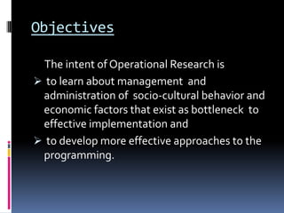 Objectives

  The intent of Operational Research is
 to learn about management and
 administration of socio-cultural behavior and
 economic factors that exist as bottleneck to
 effective implementation and
 to develop more effective approaches to the
 programming.
 