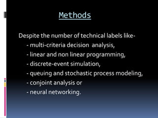 Methods

Despite the number of technical labels like-
  - multi-criteria decision analysis,
  - linear and non linear programming,
  - discrete-event simulation,
  - queuing and stochastic process modeling,
  - conjoint analysis or
  - neural networking.
 