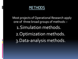 METHODS

Most projects of Operational Research apply
one of three broad groups of methods :-
  1.Simulation methods.
  2.Optimization methods.
  3.Data-analysis methods.
 