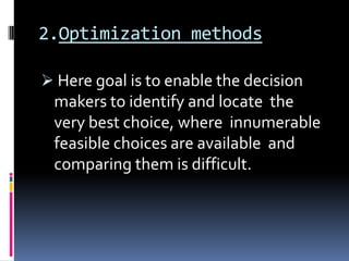 2.Optimization methods

 Here goal is to enable the decision
 makers to identify and locate the
 very best choice, where innumerable
 feasible choices are available and
 comparing them is difficult.
 