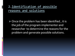 2.Identification of possible
reasons and solutions


 Once the problem has been identified , it is
  the job of the program implementer and
  researcher to determine the reasons for the
  problem and generate possible solutions.
 