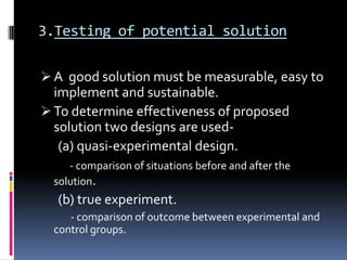 3.Testing of potential solution

 A good solution must be measurable, easy to
  implement and sustainable.
 To determine effectiveness of proposed
  solution two designs are used-
   (a) quasi-experimental design.
     - comparison of situations before and after the
  solution.
  (b) true experiment.
     - comparison of outcome between experimental and
  control groups.
 