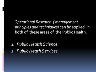 Operational Research ( management
 principles and techniques) can be applied in
 both of these areas of the Public Health.

1. Public Health Science.
2. Public Heath Services.
 