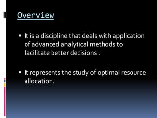 Overview

 It is a discipline that deals with application
  of advanced analytical methods to
  facilitate better decisions .

 It represents the study of optimal resource
  allocation.
 