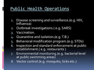 Public Health Operations

1. Disease screening and surveillance.(e.g. HIV,
   Influenza)
2. Outbreak investigations.( e.g. SARS)
3. Vaccination.
4. Quarantine and isolation.(e.g. T.B.)
5. Behavioral modification program.(e.g. STDs)
6. Inspection and standard enforcement at public
   establishment.( e.g. restaurants )
7. Environmental monitoring.(e.g. bacterial level
   at public swimming areas)
8. Vector control.(e.g. mosquito, ticks etc.)
 