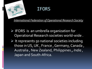 IFORS

 International Federation of Operational Research Society


 IFORS is an umbrella organization for
 Operational Research societies world-wide .
 It represents 50 national societies including
  those in US, UK , France , Germany, Canada ,
  Australia , New Zealand, Philippines , India ,
  Japan and South-Africa.
 