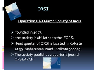 ORSI

    Operational Research Society of India

 founded in 1957.
 the society is affiliated to the IFORS.
 Head quarter of ORSI is located in Kolkata
  at 39, Mahanirvan Road , Kolkata 700029.
 The society publishes a quarterly journal
  OPSEARCH.
 