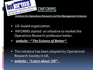 INFORMS
  Institute for Operations Research and the Management Sciences


 US–based organization.
 INFORMS started an initiative to market the
  Operations Research profession better.
 website : ” The Science of Better”.


 This initiative has been adopted by Operational
  Research Society in UK.
 website : “Learn about OR” .
 