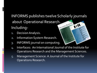 INFORMS publishes twelve Scholarly journals
 about Operational Research.
Including-
1. Decision Analysis.
2. Information System Research.
3. INFORMS journal on computing.
4. Interfaces: An International Journal of the Institute for
   Operations Research and the Management Sciences.
5. Management Science: A Journal of the Institute for
   Operations Research.
 